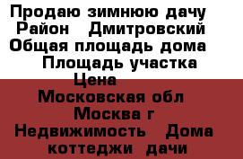 Продаю зимнюю дачу. › Район ­ Дмитровский › Общая площадь дома ­ 165 › Площадь участка ­ 10 000 › Цена ­ 3 650 000 - Московская обл., Москва г. Недвижимость » Дома, коттеджи, дачи продажа   . Московская обл.,Москва г.